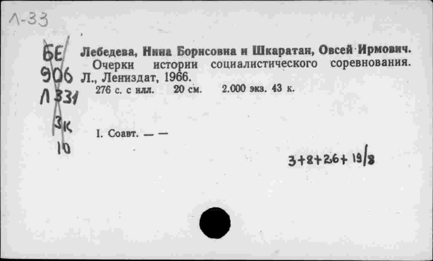 ﻿Л-33
Лебедева, Нина Борисовна и Шкаратан, Овсей Ирмович.
Очерки истории социалистического соревнования. 6 Л., Лениздат, 1966.
276 с. с илл. 20 см. 2.000 экз. 43 к.
I. Соавт. _ —
